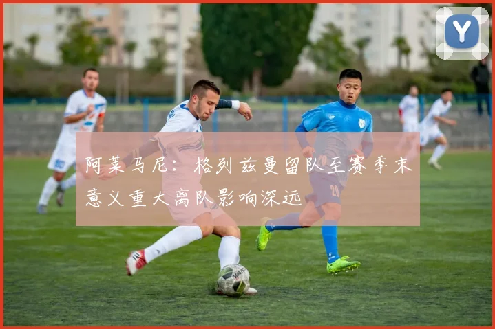 阿莱马尼：格列兹曼留队至赛季末意义重大离队影响深远