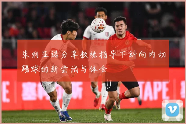 朱利亚诺分享教练指导下斜向内切踢球的新尝试与体会