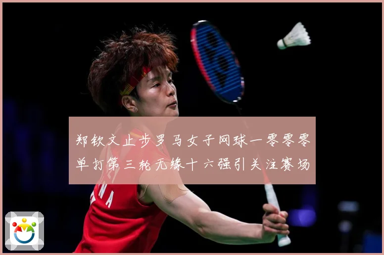 郑钦文止步罗马女子网球一零零零单打第三轮无缘十六强引关注赛场观察