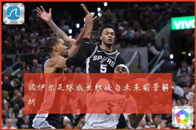 诺伊尔足球成长轨迹与未来前景解析