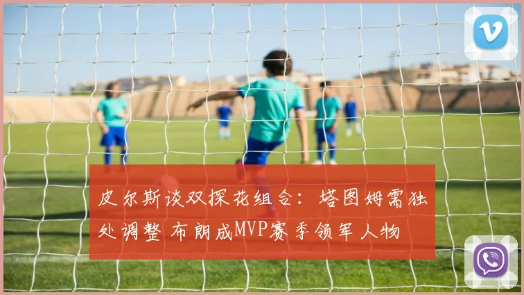 皮尔斯谈双探花组合：塔图姆需独处调整 布朗成MVP赛季领军人物