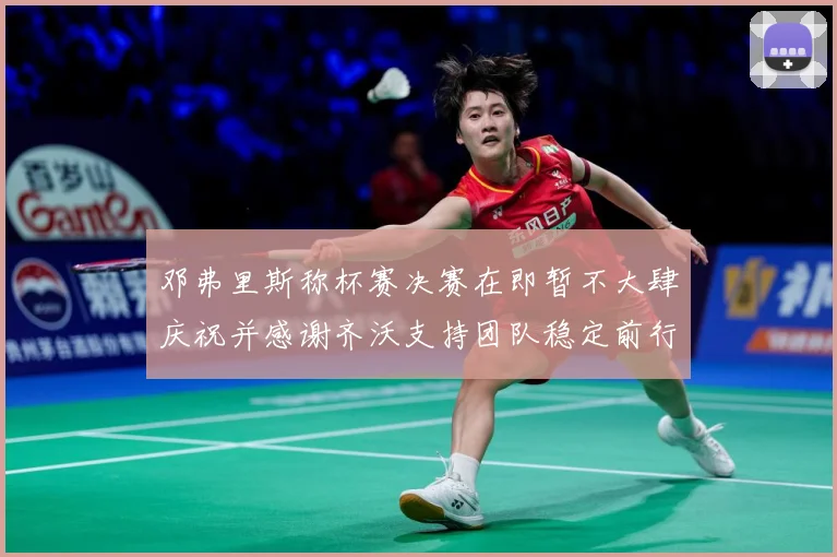 邓弗里斯称杯赛决赛在即暂不大肆庆祝并感谢齐沃支持团队稳定前行战术观察