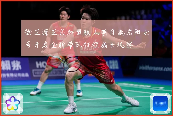 徐正源正式加盟铁人明日抵沈阳七号开启全新带队征程成长观察