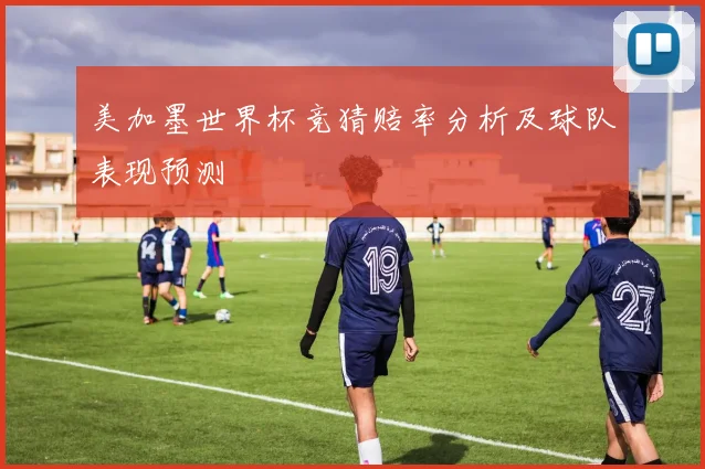美加墨世界杯竞猜赔率分析及球队表现预测