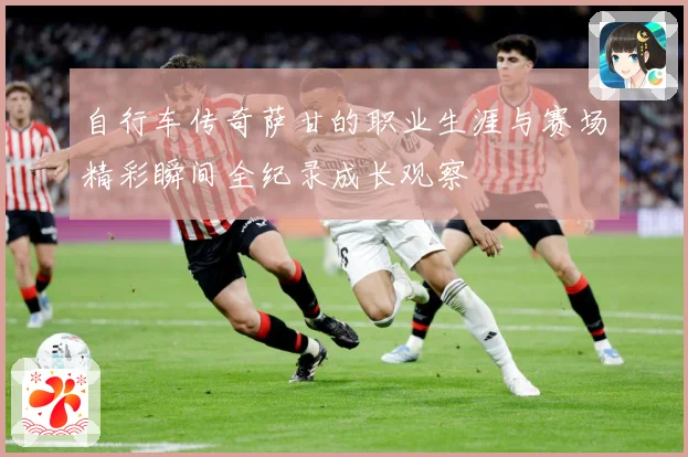 自行车传奇萨甘的职业生涯与赛场精彩瞬间全纪录成长观察
