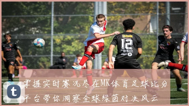 掌握实时赛况尽在MK体育足球比分平台带你洞察全球绿茵对决风云