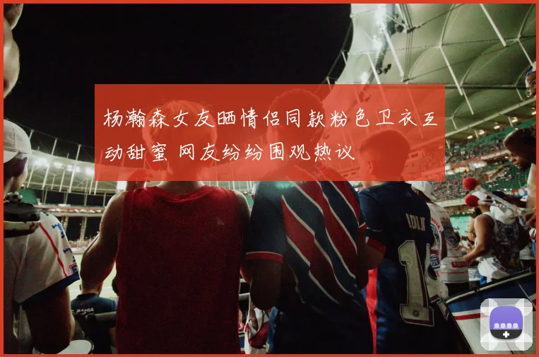 杨瀚森女友晒情侣同款粉色卫衣互动甜蜜 网友纷纷围观热议