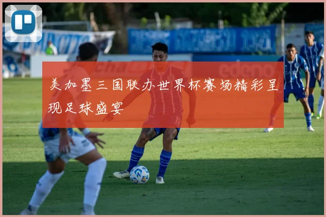 美加墨三国联办世界杯赛场精彩呈现足球盛宴