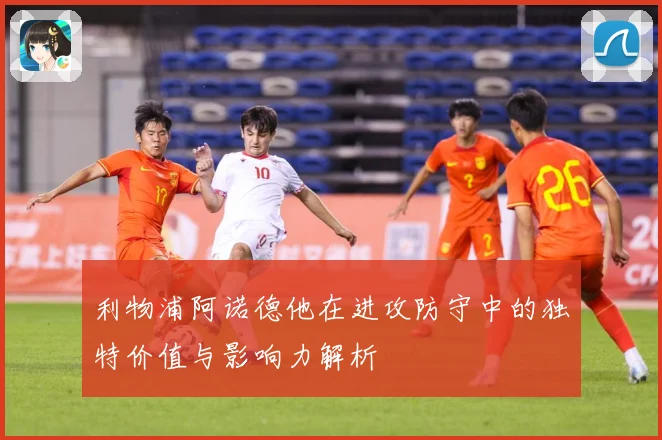 利物浦阿诺德他在进攻防守中的独特价值与影响力解析