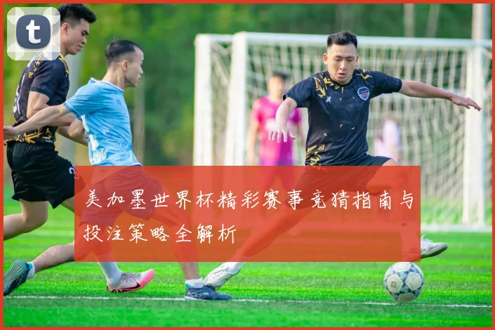 美加墨世界杯精彩赛事竞猜指南与投注策略全解析