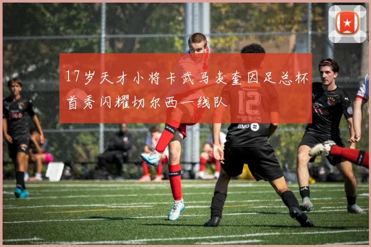 17岁天才小将卡武马麦奎因足总杯首秀闪耀切尔西一线队