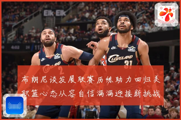布朗尼谈发展联赛历练助力回归美职篮心态从容自信满满迎接新挑战赛场复盘