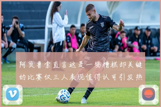 阿莫鲁索直言这是一场糟糕却关键的比赛仅三人表现值得认可引发热议