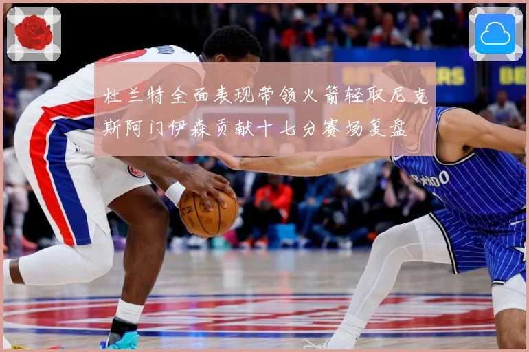 杜兰特全面表现带领火箭轻取尼克斯阿门伊森贡献十七分赛场复盘