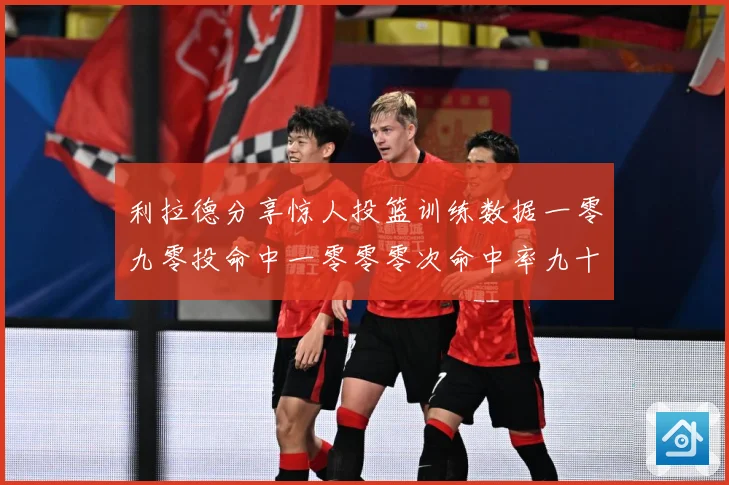 利拉德分享惊人投篮训练数据一零九零投命中一零零零次命中率九十赛场复盘