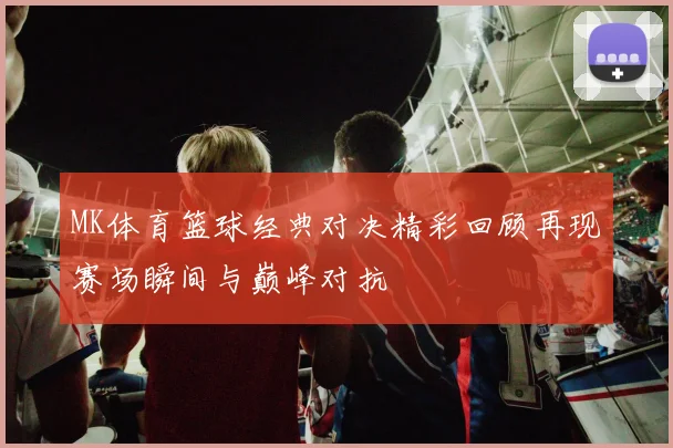 MK体育篮球经典对决精彩回顾再现赛场瞬间与巅峰对抗