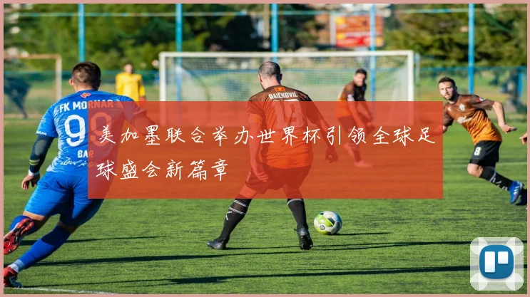 美加墨联合举办世界杯引领全球足球盛会新篇章