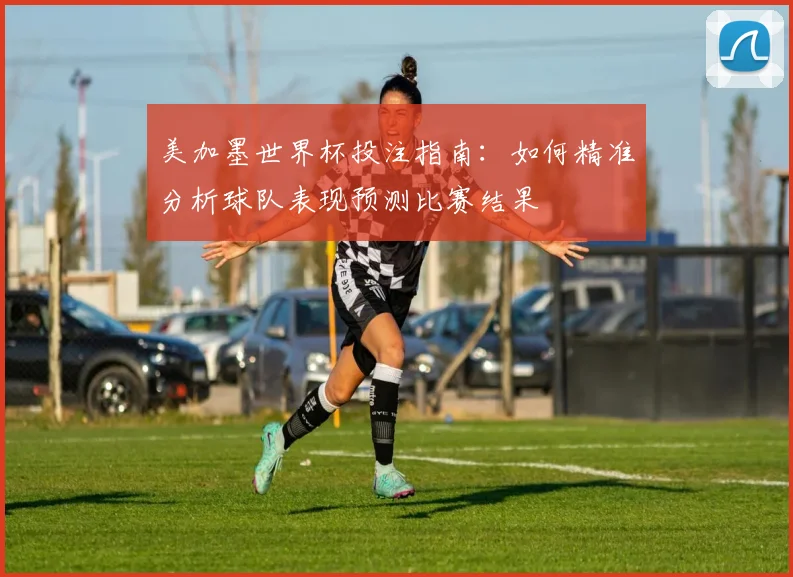 美加墨世界杯投注指南：如何精准分析球队表现预测比赛结果