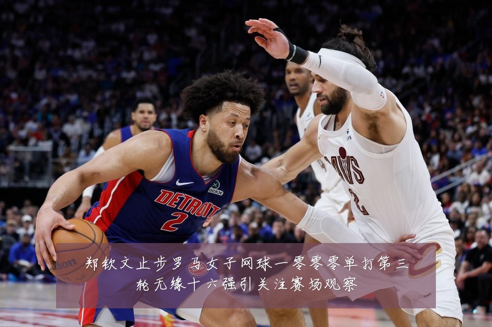 郑钦文止步罗马女子网球一零零零单打第三轮无缘十六强引关注赛场观察
